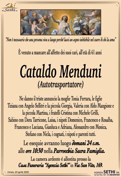 “Non è necessario che una persona viva a lungo perché lasci un segno indelebile nel cuore di chi la ama”
È venuto a mancare all’affetto dei suoi cari, all’età di 61 anni
Cataldo Menduni
AUTOTRASPORTATORE
Ne danno il triste annuncio la moglie Tonia Ferrara, le figlie Tiziana con Angelo Sellitri e la piccola Giorgia, Valeria con Aldo Mangione e la piccola Martina, i fratelli Cristina con Michele Grilli, Sabino con Dora Tarricone, Luisa, i nipoti Domenico, Francesco e Rosalba, Francesco e Luciana, Gianluca e Adriana, Alessandro con Monica, Stefano con Nicla, la suocera Antonietta Mintrone ved. Ferrara, i cognati, i nipoti e parenti tutti.
I funerali avranno luogo domani 24 c.m. alle ore 10:30 nella Parrocchia Sacra Famiglia.
La camera ardente é allestita presso la Casa Funeraria “Agenzia Sethi” in Via San Vito, 169.