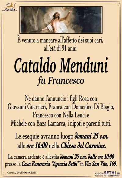 È venuto a mancare all’affetto dei suoi cari, all’età di 91 anni
Cataldo Menduni
fu Francesco
Ne danno l’annuncio i figli Rosa con Giovanni Guerrieri, Franca con Domenico Di Biagio, Francesco con Nella Leuci e Michele con Enza Lamarca, i nipoti e parenti tutti. 
Le esequie avranno luogo domani 25 c.m. alle ore 16:00 nella chiesa del Carmine
La camera ardente è allestita a partire dalle ore 10:00 presso la casa funeraria Agenzia Sethi in via San Vito 169