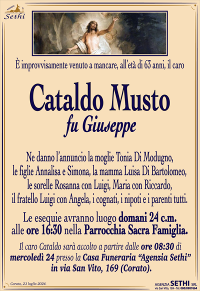 È improvvisamente venuto a mancare, all’età di 63 anni, il caro
Cataldo Musto
fu Giuseppe
Ne danno l’annuncio la moglie e Tonia Di Modugno, le figlie Annalisa e Simona, la mamma Luisa Di Bartolomeo, le sorelle Rosanna con Luigi, Maria con Riccardo, il fratello Luigi con Angela, i cognati, i nipoti e i parenti tutti.
Le esequie avranno luogo domani 24 c.m. alle ore 16:30 nella Parrocchia Sacra Famiglia.
Il caro Cataldo sarà accolto a partire dalle ore 08:30 di mercoledì 24 presso la Casa Funeraria “Agenzia Sethi” in via San Vito, 169 (Corato).