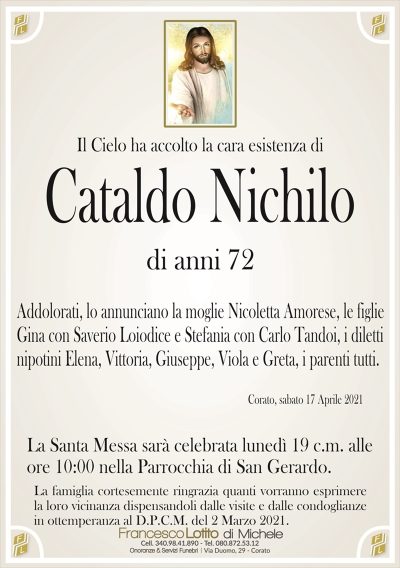 Il Cielo ha accolto la cara esistenza di
Cataldo Nichilo
di anni 72
Addolorati, lo annunciano la moglie Nicoletta Amorese, le figlie
Gina con Saverio Loiodice e Stefania con Carlo Tandoi, i diletti
nipotini Elena, Vittoria, Giuseppe, Viola e Greta, i parenti tutti.
Corato, sabato 17 Aprile 2021
La Santa Messa sarà celebrata lunedì 19 c.m. alle
ore 10:00 nella Parrocchia di San Gerardo.
La famiglia cortesemente ringrazia quanti vorranno esprimere
la loro vicinanza dispensandoli dalle visite e dalle condoglianze
in ottemperanza al D.P.C.M. del 2 Marzo 2021.