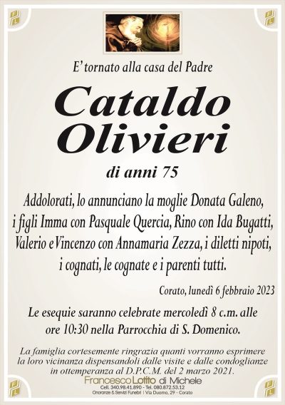 E’ tornato alla casa del PadreCataldo
Olivieri
di anni 75
Addolorati, lo annunciano la moglie Donata Galeno,
i figli Imma con Pasquale Quercia, Rino con Ida Bugatti,
Valerio e Vincenzo con Annamaria Zezza, i diletti nipoti,
i cognati, le cognate e i parenti tutti.
Corato, lunedì 6 febbraio 2023
Le esequie saranno celebrate mercoledì 8 c.m. alle
ore 10:30 nella Parrocchia di S. Domenico.
La famiglia cortesemente ringrazia quanti vorranno esprimere
la loro vicinanza dispensandoli dalle visite e dalle condoglianze
in ottemperanza al D.P.C.M. del 2 marzo 2021.