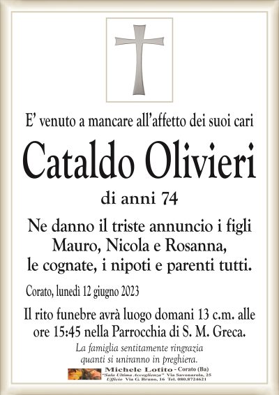 E’ venuto a mancare all’affetto dei suoi cariCataldo Olivieri
di anni 74
Ne danno il triste annuncio i figli
Mauro, Nicola e Rosanna,
le cognate, i nipoti e parenti tutti.
Corato, lunedì 12 giugno 2023
Il rito funebre avrà luogo domani 13 c.m. alle
ore 15:45 nella Parrocchia di S. M. Greca.
La famiglia sentitamente ringrazia
quanti si uniranno in preghiera.