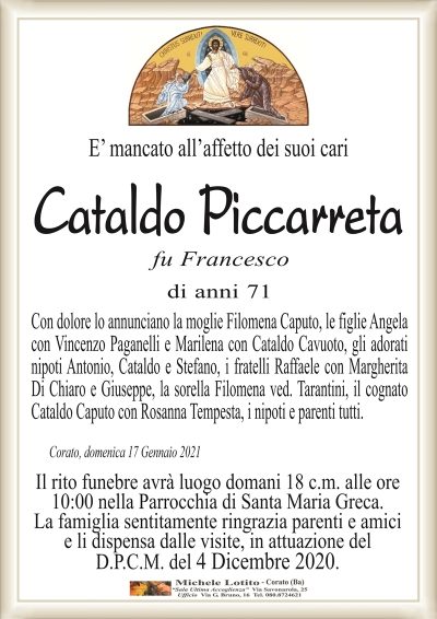 E’ mancato all’affetto dei suoi cari
Cataldo Piccarreta
fu Francesco
di anni 71
Con dolore lo annunciano la moglie Filomena Caputo, le figlie Angela
con Vincenzo Paganelli e Marilena con Cataldo Cavuoto, gli adorati
nipoti Antonio, Cataldo e Stefano, i fratelli Raffaele con Margherita
Di Chiaro e Giuseppe, la sorella Filomena ved. Tarantini, il cognato
Cataldo Caputo con Rosanna Tempesta, i nipoti e parenti tutti.
Corato, domenica 17 Gennaio 2021
Il rito funebre avrà luogo domani 18 c.m. alle ore
10:00 nella Parrocchia di Santa Maria Greca.
La famiglia sentitamente ringrazia parenti e amici
e li dispensa dalle visite, in attuazione del
D.P.C.M. del 4 Dicembre 2020.