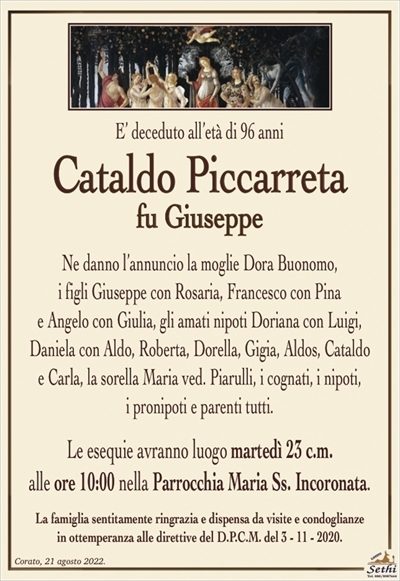 E’ deceduto all’età di 96 anni
Cataldo Piccarreta
fu Giuseppe
Ne danno l’annuncio la moglie Dora Buonomo,
i figli Giuseppe con Rosaria, Francesco con Pina
e Angelo con Giulia, gli amati nipoti Doriana con Luigi,
Daniela con Aldo, Roberta, Dorella, Gigia, Aldos, Cataldo
e Carla, la sorella Maria ved. Piarulli, i cognati, i nipoti,
i pronipoti e parenti tutti.
Le esequie avranno luogo martedì 23 c.m.
alle ore 10:00 nella Parrocchia Maria Ss. Incoronata.
La famiglia sentitamente ringrazia e dispensa da visite e condoglianze
in ottemperanza alle direttive del D.P.C.M. del 3 – 11 – 2020.