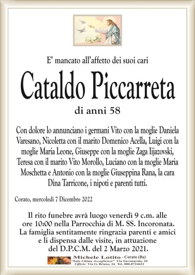 E’ mancato all’affetto dei suoi cariCataldo Piccarreta
di anni 58
Con dolore lo annunciano i germani Vito con la moglie Daniela
Varesano, Nicoletta con il marito Domenico Acella, Luigi con la
moglie Maria Leone, Giuseppe con la moglie Zaga Iijazovski,
Teresa con il marito Vito Morollo, Luciano con la moglie Maria
Moschetta e Antonio con la moglie Giuseppina Rana, la cara
Dina Tarricone, i nipoti e parenti tutti.
Corato, mercoledì 7 Dicembre 2022
Il rito funebre avrà luogo venerdì 9 c.m. alle
ore 10:00 nella Parrocchia di M. SS. Incoronata.
La famiglia sentitamente ringrazia parenti e amici
e li dispensa dalle visite, in attuazione
del D.P.C.M. del 2 Marzo 2021.