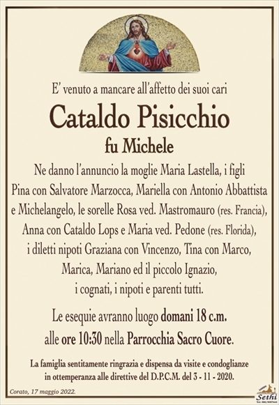 E’ venuto a mancare all’affetto dei suoi cari
Cataldo Pisicchio
fu Michele
Ne danno l’annuncio la moglie Maria Lastella, i figli
Pina con Salvatore Marzocca, Mariella con Antonio Abbattista
e Michelangelo, le sorelle Rosa ved. Mastromauro (res. Francia), Anna con Cataldo Lops e Maria ved. Pedone (res. Florida),
i diletti nipoti Graziana con Vincenzo, Tina con Marco,
Marica, Mariano ed il piccolo Ignazio,
i cognati, i nipoti e parenti tutti.
Le esequie avranno luogo domani 18 c.m.
alle ore 10:30 nella Parrocchia Sacro Cuore.
La famiglia sentitamente ringrazia e dispensa da visite e condoglianze
in ottemperanza alle direttive del D.P.C.M. del 3 – 11 – 2020.