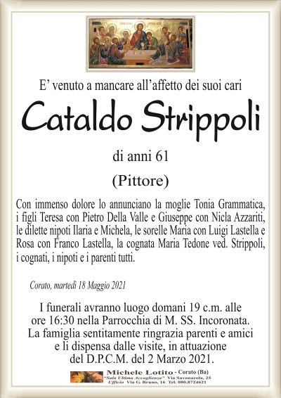 E’ venuto a mancare all’affetto dei suoi cari
Cataldo Strippoli
di anni 61
(Pittore)
Con immenso dolore lo annunciano la moglie Tonia Grammatica,
i figli Teresa con Pietro Della Valle e Giuseppe con Nicla Azzariti,
le dilette nipoti Ilaria e Michela, le sorelle Maria con Luigi Lastella e
Rosa con Franco Lastella, la cognata Maria Tedone ved. Strippoli,
i cognati, i nipoti e i parenti tutti.
Corato, martedì 18 Maggio 2021
I funerali avranno luogo domani 19 c.m. alle
ore 16:30 nella Parrocchia di M. SS. Incoronata.
La famiglia sentitamente ringrazia parenti e amici
e li dispensa dalle visite, in attuazione
del D.P.C.M. del 2 Marzo 2021.