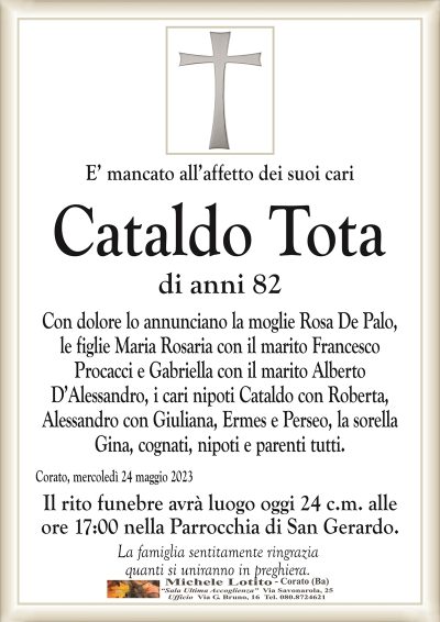 E’ mancato all’affetto dei suoi cariCataldo Tota
di anni 82
Con dolore lo annunciano la moglie Rosa De Palo,
le figlie Maria Rosaria con il marito Francesco
Procacci e Gabriella con il marito Alberto
D’Alessandro, i cari nipoti Cataldo con Roberta,
Alessandro con Giuliana, Ermes e Perseo, la sorella
Gina, cognati, nipoti e parenti tutti.
Corato, mercoledì 24 maggio 2023
Il rito funebre avrà luogo oggi 24 c.m. alle
ore 17:00 nella Parrocchia di San Gerardo.
La famiglia sentitamente ringrazia
quanti si uniranno in preghiera.