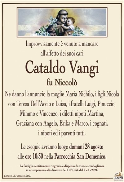 Improvvisamente è venuto a mancare all’affetto dei suoi cari
Cataldo Vangi
fu Niccolò
Ne danno l’annuncio la moglie Maria Nichilo, i figli Nicola
con Teresa Dell’Accio e Luisa, i fratelli Luigi, Pinuccio,
Mimmo e Vincenzo, i diletti nipoti Martina,
Graziana con Angelo, Erika e Marco, i cognati,
i nipoti ed i parenti tutti.
Le esequie avranno luogo domani 28 agosto
alle ore 10:30 nella Parrocchia San Domenico.
La famiglia sentitamente ringrazia e dispensa da visite e condoglianze
in ottemperanza alle direttive del D.P.C.M. del 2 – 3 – 2021.