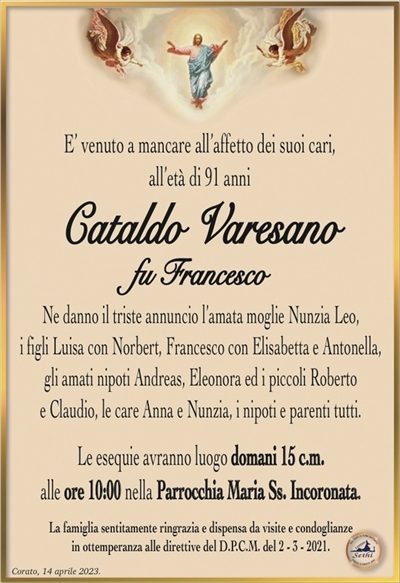 E’ venuto a mancare all’affetto dei suoi cari, all’età di 91 anni
Cataldo Varesano
fu Francesco
Ne danno il triste annuncio l’amata moglie Nunzia Leo,
i figli Luisa con Norbert, Francesco con Elisabetta e Antonella,
gli amati nipoti Andreas, Eleonora ed i piccoli Roberto
e Claudio, le care Anna e Nunzia, i nipoti e parenti tutti.
Le esequie avranno luogo domani 15 c.m.
alle ore 10:00 nella Parrocchia Maria Ss. Incoronata.
La famiglia sentitamente ringrazia e dispensa da visite e condoglianze
in ottemperanza alle direttive del D.P.C.M. del 2 – 3 – 2021.