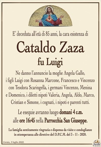 E’ deceduta all’età di 85 anni, la cara esistenza di
Cataldo Zaza
fu Luigi
Ne danno l’annuncio la moglie Angela Gallo,
i figli Luigi con Rosanna Marcone, Francesco e Vincenzo
con Teodora Scaringella, i germani Vincenzo, Menina
e Domenico, i diletti nipoti Valeria, Angela, Aldo, Marco,
Cristian e Simone, i cognati, i nipoti e parenti tutti.
Le esequie avranno luogo domani 4 c.m.
alle ore 16:45 nella Parrocchia San Giuseppe.
La famiglia sentitamente ringrazia e dispensa da visite e condoglianze
in ottemperanza alle direttive del D.P.C.M. del 3 – 11 – 2020.
