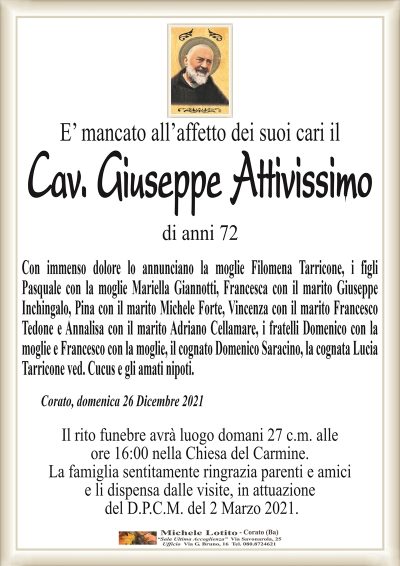 E’ mancato all’affetto dei suoi cari ilCav. Giuseppe Attivissimo
di anni 72
Con immenso dolore lo annunciano la moglie Filomena Tarricone, i figli
Pasquale con la moglie Mariella Giannotti, Francesca con il marito Giuseppe
Inchingalo, Pina con il marito Michele Forte, Vincenza con il marito Francesco
Tedone e Annalisa con il marito Adriano Cellammare, i fratelli Domenico con la
moglie e Francesco con la moglie, il cognato Domenico Saracino, la cognata Lucia
Tarricone ved. Cucus e gli amaqti nipoti.
Corato, domenica 26 Dicembre 2021
Il rito funebre avrà luogo domani 27 c.m. alle
ore 16:00 nella Chiesa del Carmine.
La famiglia sentitamente ringrazia parenti e amici
e li dispensa dalle visite, in attuazione
del D.P.C.M. del 2 Marzo 2021.