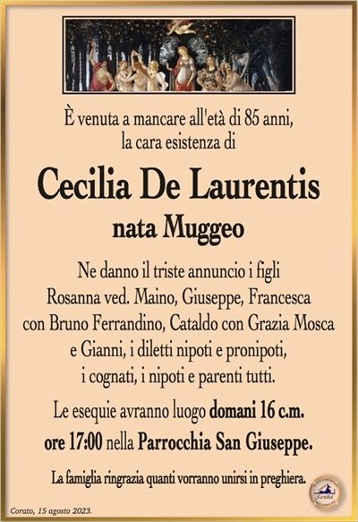 È venuta a mancare all’età di 85 anni, la cara esistenza di
Cecilia De Laurentis
nata Muggeo
Ne danno il triste annuncio i figli
Rosanna ved. Maino, Giuseppe, Francesca
con Bruno Ferrandino, Cataldo con Grazia Mosca
e Gianni, i diletti nipoti e pronipoti,
i cognati, i nipoti e parenti tutti.
Le esequie avranno luogo domani 16 c.m.
ore 17:00 nella Parrocchia San Giuseppe.
La famiglia ringrazia quanti vorranno unirsi in preghiera.