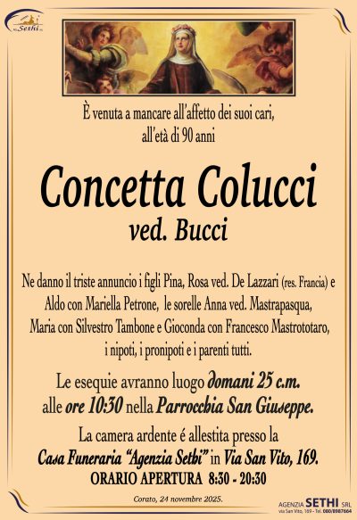 Ne danno il triste annuncio i figli Pina, Rosa ved. De Lazzari (res. Francia) e
Aldo con Mariella Petrone, le sorelle Anna ved. Mastrapasqua,
Maria con Silvestro Tambone e Gioconda con Francesco Mastrototaro
i nipoti, i pronipoti e i parenti tutti.
Le esequie avranno luogo 
domani 25 c.m. alle ore 10:30 nella Parrocchia San Giuseppe.
La camera ardente é allestita presso la
Casa Funeraria “Agenzia Sethi” in Via San Vito, 169.
ORARIO APERTURA  8:30 – 20:30