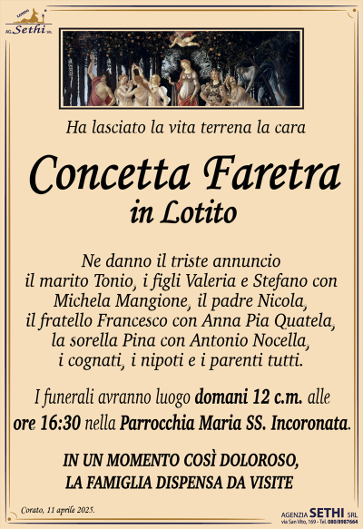 Ha lasciato la vita terrena la cara
Concetta Faretra
in Lotito
Ne danno il triste annuncio il marito Tonio, i figli Valeria e Stefano con Michela Mangione, il padre Nicola, il fratello Francesco con Anna Pia Quatela, la sorella Pina con Antonio Nocella, i cognati, i nipoti e i parenti tutti.
I funerali avranno luogo domani 12 c.m. alle ore 16:30 nella Parrocchia Maria SS. Incoronata.
SI DISPENSA DALLE VISITE.
