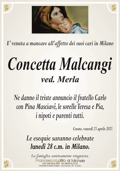 E’ venuta a mancare all’affetto dei suoi cari in MilanoConcetta Malcangi
ved. Merla
Ne danno il triste annuncio il fratello Carlo
con Pina Masciavé, le sorelle Teresa e Pia,
i nipoti e parenti tutti.
Corato, venerdì 25 aprile 2025
Le esequie saranno celebrate
lunedì 28 c.m. in Milano.