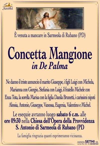 È venuta a mancare in Sarmeola di Rubano (PD)
Concetta Mangione
in De Palma
Ne danno il triste annuncio il marito Giuseppe, i figli Luigi con Michela, Marianna con Giorgio, Stefania con Luigi, il fratello Michele con Enza Tota, la sorella Marisa con la figlia Danila Brunetti, i carissimi nipoti Alessia, Antonio, Giuseppe, Vanessa, Eugenia, Valentino e Michel.
I funerali avranno luogo sabato 6 luglio alle ore 9,30?nella Chiesa dell’Opera della Provvidenza S. Antonio di Sarmeola di Rubano (PD)
La famiglia ringrazia quanti esprimeranno vicinanza.