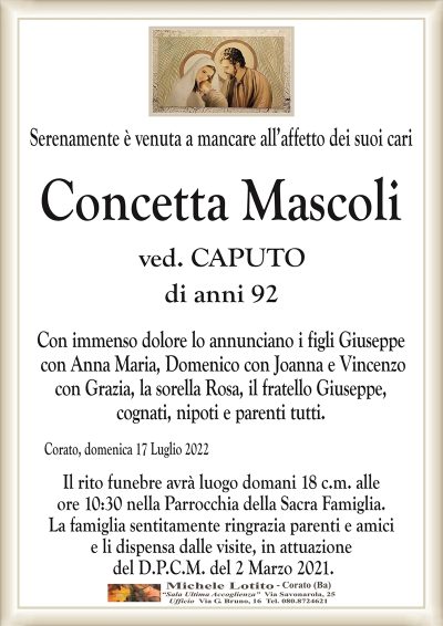 Serenamente è venuta a mancare all’affetto dei suoi cari
Concetta Mascoli
ved. CAPUTO
di anni 92
Con immenso dolore lo annunciano i figli Giuseppe
con Anna Maria, Domenico con Joanna e Vincenzo
con Grazia, la sorella Rosa, il fratello Giuseppe,
cognati, nipoti e parenti tutti.
Corato, domenica 17 Luglio 2022
Il rito funebre avrà luogo domani 18 c.m. alle
ore 10:30 nella Parrocchia della Sacra Famiglia.
La famiglia sentitamente ringrazia parenti e amici
e li dispensa dalle visite, in attuazione
del D.P.C.M. del 2 Marzo 2021.