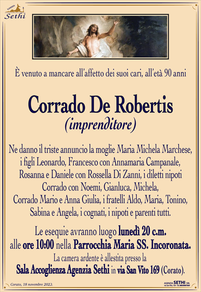 È venuto a mancare all’affetto dei suoi cari, all’età 90 anni
Corrado De Robertis
(imprenditore)
Ne danno il triste annuncio la moglie Maria Michela Marchese, i figli Leonardo, Francesco con Annamaria Campanale, Rosanna e Daniele con Rossella Di Zanni, i diletti nipoti Corrado con Noemi, Gianluca, Michela, Corrado Mario e Anna Giulia, i fratelli Aldo, Maria, Tonino, Sabina e Angela, i cognati, i nipoti e parenti tutti.
Le esequie avranno luogo lunedì 20 c.m. alle ore 10:00 nella Parrocchia Maria SS. Incoronata.
La camera ardente è allestita presso la Sala Accoglienza Agenzia Sethi in via San Vito 169 (Corato).