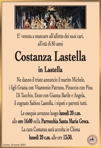 E’ venuta a mancare all’affetto dei suoi cari, all’età di 85 anni
Costanza Lastella
in Lastella
Ne danno il triste annuncio il marito Michele,
i figli Grazia con Vitantonio Patruno, Pinuccio con Pina
Di Tacchio, Enzo con Gianna Barile e Angela,
il cognato Sabino Lastella, i nipoti e parenti tutti.
Le esequie avranno luogo lunedì 20 c.m.
alle ore 16:00 nella Parrocchia Santa Maria Greca.
La cara Costanza sarà accolta in Chiesa
lunedì 20 c.m. alle ore 13:30.
