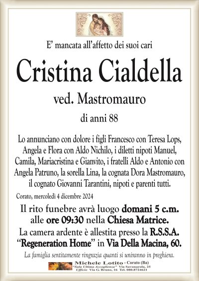 E’ mancata all’affetto dei suoi cariCristina Cialdella
ved. Mastromauro
di anni 88
Lo annunciano con dolore i figli Francesco con Teresa Lops,
Angela e Flora con Aldo Nichilo, i diletti nipoti Manuel,
Camila, Mariacristina e Gianvito, i fratelli Aldo e Antonio con
Angela Patruno, la sorella Lina, la cognata Dora Mastromauro, il cognato Giovanni Tarantini, nipoti e parenti tutti.
Corato, mercoledì 4 dicembre 2024
Il rito funebre avrà luogo domani 5 c.m.
alle ore 09:30 nella Chiesa Matrice.
La camera ardente è allestita presso la R.S.S.A.
‘‘Regeneration Home’’ in Via Della Macina, 60.
La famiglia sentitamente ringrazia quanti si uniranno in preghiera.