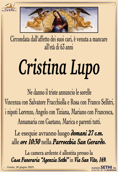 Circondata dall’affetto dei suoi cari, è venuta a mancare all’età di 63 anni
Cristina Lupo
Ne danno il triste annuncio le sorelle Vincenza con Salvatore Fracchiolla e Rosa con Franco Sellitri, i nipoti Lorenzo, Angelo con Tiziana, Mariano con Francesca, Annamaria con Gaetano, Marica e parenti tutti.
I funerali avranno luogo domani 26 c.m. alle ore 10:30 nella Parrocchia San Gerardo.
La camera ardente è allestita presso la Casa Funeraria "Agenzia Sethi" in Via San Vito.