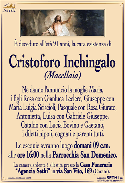 È deceduto all’età 91 anni, la cara esistenza di
Cristoforo Inchingalo
(Macellaio)
Ne danno l’annuncio la moglie Maria, i figli Rosa con Gianluca Leclerc, Giuseppe con Maria Luigia Sciscioli, Pasquale con Rosa Giurato, Antonietta, Luisa con Gabriele Giuseppe, Cataldo con Lucia Bovino e Gaetano, i diletti nipoti, cognati e parenti tutti.
Le esequie avranno luogo domani 09 c.m. alle ore 16:00 nella Parrocchia San Domenico.
La camera ardente è allestita presso la Casa Funeraria “Agenzia Sethi” in via San Vito, 169 (Corato).