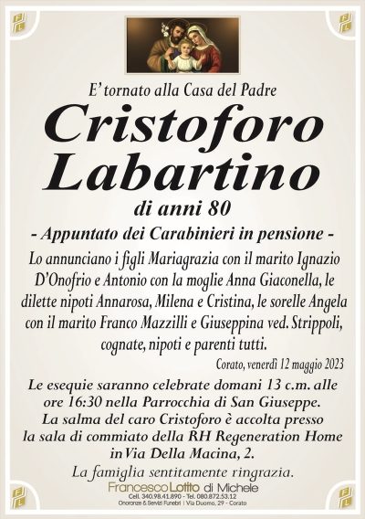E’ tornato alla Casa del PadreCristoforo
Labartino
di anni 80
– Appuntato dei Carabinieri in pensione –
Lo annunciano i figli Mariagrazia con il marito Ignazio
D’Onofrio e Antonio con la moglie Anna Giaconella, le
dilette nipoti Annarosa, Milena e Cristina, le sorelle Angela
con il marito Franco Mazzilli e Giuseppina ved. Strippoli,
cognate, nipoti e parenti tutti.
Corato, venerdì 12 maggio 2023
Le esequie saranno celebrate domani 13 c.m. alle
ore 16:30 nella Parrocchia di San Giuseppe.
La salma del caro Cristoforo è accolta presso
la sala di commiato della RH Regeneration Home
in Via Della Macina, 2.
La famiglia sentitamente ringrazia.