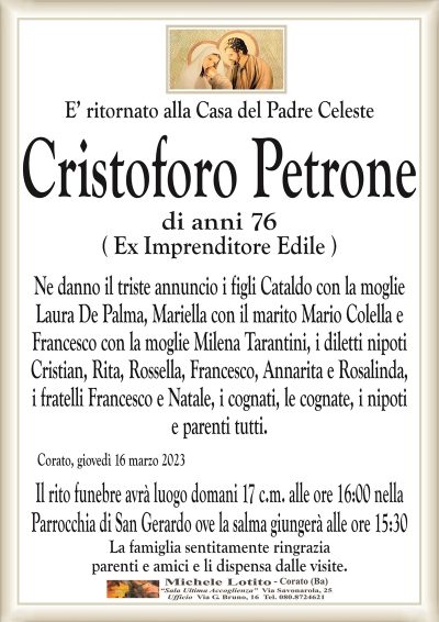 E’ ritornato alla Casa del Padre CelesteCristoforo Petrone
di anni 76
( Ex Imprenditore Edile )
Ne danno il triste annuncio i figli Cataldo con la moglie
Laura De Palma, Mariella con il marito Mario Colella e
Francesco con la moglie Milena Tarantini, i diletti nipoti
Cristian, Rita, Rossella, Francesco, Annarita e Rosalinda,
i fratelli Francesco e Natale, i cognati, le cognate, i nipoti
e parenti tutti.
Corato, giovedì 16 marzo 2023
Il rito funebre avrà luogo domani 17 c.m. alle ore 16:00 nella
Parrocchia di San Gerardo ove la salma giungerà alle ore 15:30
La famiglia sentitamente ringrazia
parenti e amici e li dispensa dalle visite.