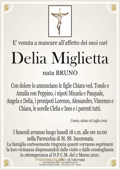 E’ venuta a mancare all’affetto dei suoi cari
Delia Miglietta
nata BRUNO
Corato, sabato 16 Luglio 2022
I funerali avranno luogo lunedì 18 c.m. alle ore 10:00
nella Parrocchia di M. SS. Incoronata.
Con dolore lo annunciano le figlie Chiara ved. Tondo e
Amalia con Peppino, i nipoti Micaela e Pasquale,
Angela e Delia, i pronipoti Lorenzo, Alessandro, Vincenzo e
Chiara, le sorelle Clelia e Ines e i parenti tutti.
La famiglia cortesemente ringrazia quanti vorranno esprimere
la loro vicinanza dispensandoli dalle visite e dalle condoglianze
in ottemperanza al D.P.C.M. del 2 Marzo 2021.