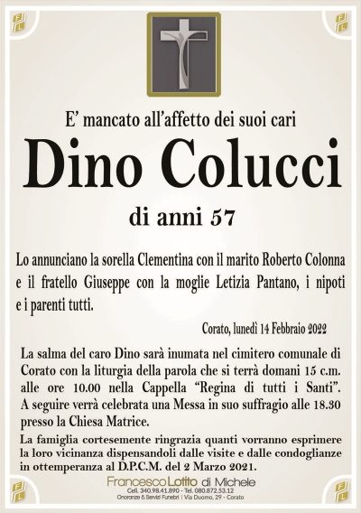 E’ mancato all’affetto dei suoi cariDino Colucci
di anni 57
Lo annunciano la sorella Clementina con il marito Roberto Colonna
e il fratello Giuseppe con la moglie Letizia Pantano, i nipoti
e i parenti tutti.
Corato, lunedì 14 Febbraio 2022
La salma del caro Dino sarà inumata nel cimitero comunale di
Corato con la liturgia della parola che si terrà domani 15 c.m.
alle ore 10.00 nella Cappella “Regina di tutti i Santi”.
A seguire verrà celebrata una Messa in suo suffragio alle 18.30
presso la Chiesa Matrice.
La famiglia cortesemente ringrazia quanti vorranno esprimere
la loro vicinanza dispensandoli dalle visite e dalle condoglianze
in ottemperanza al D.P.C.M. del 2 Marzo 2021.
