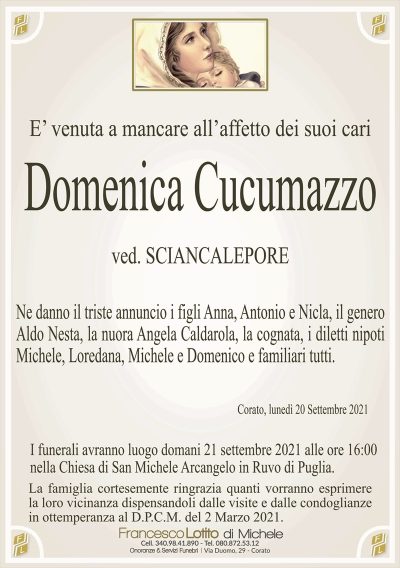 E’ venuta a mancare all’affetto dei suoi cari
Domenica Cucumazzo
ved. SCIANCALEPORE
Ne danno il triste annuncio i figli Anna, Antonio e Nicla, il genero
Aldo Nesta, la nuora Angela Caldarola, la cognata, i diletti nipoti
Michele, Loredana, Michele e Domenico e familiari tutti.
Corato, lunedì 20 Settembre 2021
I funerali avranno luogo domani 21 settembre 2021 alle ore 16:00
nella Chiesa di San Michele Arcangelo in Ruvo di Puglia.