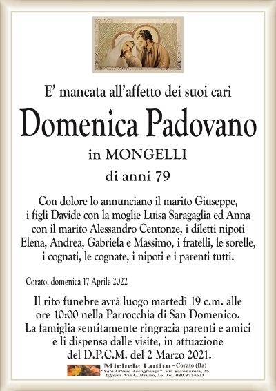 E’ mancata all’affetto dei suoi cariDomenica Padovano
in MONGELLI
di anni 79
Corato, domenica 17 Aprile 2022
Con dolore lo annunciano il marito Giuseppe,
i figli Davide con la moglie Luisa Saragaglia ed Anna
con il marito Alessandro Centonze, i diletti nipoti
Elena, Andrea, Gabriela e Massimo, i fratelli, le sorelle,
i cognati, le cognate, i nipoti e i parenti tutti.
Il rito funebre avrà luogo martedì 19 c.m. alle
ore 10:00 nella Parrocchia di San Domenico.
La famiglia sentitamente ringrazia parenti e amici
e li dispensa dalle visite, in attuazione
del D.P.C.M. del 2 Marzo 2021.