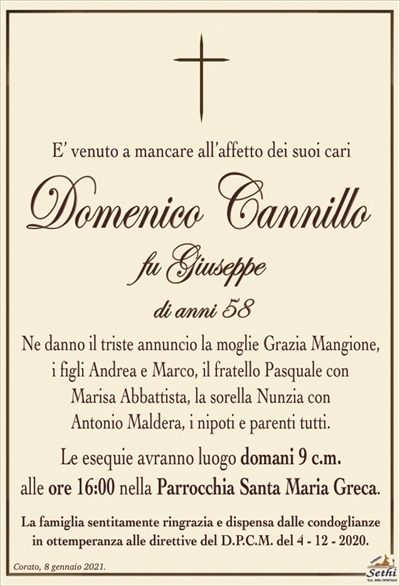 E’ venuto a mancare all’affetto dei suoi cari
Domenico Cannillo
fu Giuseppe
di anni 58
Ne danno il triste annuncio la moglie Grazia Mangione,
i figli Andrea e Marco, il fratello Pasquale con
Marisa Abbattista, la sorella Nunzia con
Antonio Maldera, i nipoti e parenti tutti.
Le esequie avranno luogo domani 9 c.m.
alle ore 16:00 nella Parrocchia Santa Maria Greca.
La famiglia sentitamente ringrazia e dispensa dalle condoglianze
in ottemperanza alle direttive del D.P.C.M. del 4 – 12 – 2020.