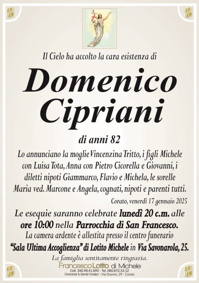 Il Cielo ha accolto la cara esistenza diDomenico
Cipriani
di anni 82
Lo annunciano la moglie Vincenzina Tritto, i figli Michele
con Luisa Tota, Anna con Pietro Cicorella e Giovanni, i
diletti nipoti Giammarco, Flavio e Michela, le sorelle
Maria ved. Marcone e Angela, cognati, nipoti e parenti tutti.
Corato, venerdì 17 gennaio 2025
Le esequie saranno celebrate lunedì 20 c.m. alle
ore 10:00 nella Parrocchia di San Francesco.
La camera ardente è allestita presso il centro funerario
‘‘Sala Ultima Accoglienza’’ di Lotito Michele in Via Savonarola, 25.
La famiglia sentitamente ringrazia.