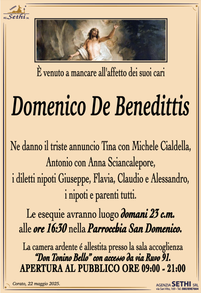 È venuto a mancare all’affetto dei suoi cari
Domenico De Benedittis
Ne danno il triste annuncio Tina con Michele Cialdella, Antonio con Anna Sciancalepore, i diletti nipoti Giuseppe, Flavia, Claudio e Alessandro, i nipoti e parenti tutti.
I funerali avranno luogo domani 23 c.m. alle ore 16:30 nella Parrocchia San Domenico.
La camera ardente é allestita presso la sala accoglienza “Don Tonino Bello” con accesso da via Ruvo 91.
APERTURA AL PUBBLICO ORE 09:00 – 21:00