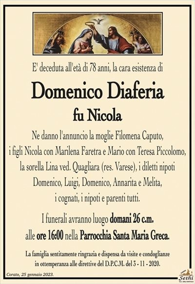 E’ deceduta all’età di 78 anni, la cara esistenza di
Domenico Diaferia
fu Nicola
Ne danno l’annuncio la moglie Filomena Caputo,
i figli Nicola con Marilena Faretra e Mario con Teresa Piccolomo, la sorella Lina ved. Quagliara (res. Varese),
i diletti nipoti Domenico, Luigi, Domenico, Annarita e Melita,
i cognati, i nipoti e parenti tutti.
I funerali avranno luogo domani 26 c.m.
alle ore 16:00 nella Parrocchia Santa Maria Greca.
La famiglia sentitamente ringrazia e dispensa da visite e condoglianze
in ottemperanza alle direttive del D.P.C.M. del 3 – 11 – 2020.