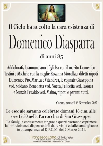 Il Cielo ha accolto la cara esistenza diDomenico
Diasparra
di anni 85
Addolorati, lo annunciano i figli Isa con il marito Domenico
Testini e Michele con la moglie Rosanna Morolla, i diletti nipoti
Domenico Pio, Marica e Vitandrea, le cognate Giuseppina
ved. Soldano, Benedetta ved. Nocca, Felicetta ved. Lasorsa
e Nunzia Frualdo ved. Maino, nipoti e parenti tutti.
Corato, martedì 15 Novembre 2022
Le esequie saranno celebrate domani 16 c.m. alle
ore 15:30 nella Parrocchia di San Giuseppe.
La famiglia cortesemente ringrazia quanti vorranno esprimere
la loro vicinanza dispensandoli dalle visite e dalle condoglianze
in ottemperanza al D.P.C.M. del 2 Marzo 2021.