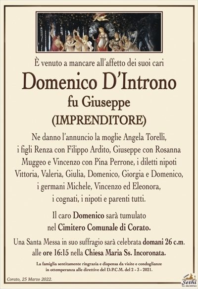 È venuto a mancare all’affetto dei suoi cari
Domenico D’Introno
fu Giuseppe
(IMPRENDITORE)
Ne danno l’annuncio la moglie Angela Torelli,
i figli Renza con Filippo Ardito, Giuseppe con Rosanna Muggeo e Vincenzo con Pina Perrone, i diletti nipoti
Vittoria, Valeria, Giulia, Domenico, Giorgia e Domenico,
i germani Michele, Vincenzo ed Eleonora,
i cognati, i nipoti e parenti tutti.
Il caro Domenico sarà tumulato
nel Cimitero Comunale di Corato.
Una Santa Messa in suo suffragio sarà celebrata domani 26 c.m. alle ore 16:15 nella Chiesa Maria Ss. Incoronata.
La famiglia sentitamente ringrazia e dispensa da visite e condoglianze
in ottemperanza alle direttive del D.P.C.M. del 2 – 3 – 2021.