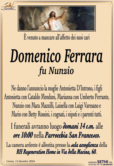 È venuto a mancare all’affetto dei suoi cari
Domenico Ferrara
fu Nunzio
Ne danno l’annuncio la moglie Antonietta D’Introno, i figli Antonietta con Cataldo Menduni, Marianna con Umberto Ferrante, Nunzio con Mara Mazzilli, Luisella con Luigi Varesano e Mario con Betty Rossini, i cognati, i nipoti e i parenti tutti. 
Le esequie avranno luogo domani 14 c.m. alle ore —:— nella Parrocchia San Francesco.
La camera ardente è allestita presso la sala accoglienza RH Regeneration in via della macina 60