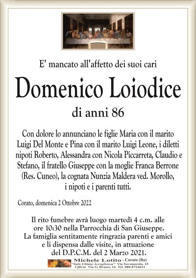 E’ mancato all’affetto dei suoi cari
Domenico Loiodice
di anni 86
Con dolore lo annunciano le figlie Maria con il marito
Luigi Del Monte e Pina con il marito Luigi Leone, i diletti
nipoti Roberto, Alessandra con Nicola Piccarreta, Claudio e
Stefano, il fratello Giuseppe con la moglie Franca Berrone
(Res. Cuneo), la cognata Nunzia Maldera ved. Morollo,
i nipoti e i parenti tutti.
Corato, domenica 2 Ottobre 2022
Il rito funebre avrà luogo martedì 4 c.m. alle
ore 10:30 nella Parrocchia di San Giuseppe.
La famiglia sentitamente ringrazia parenti e amici
e li dispensa dalle visite, in attuazione
del D.P.C.M. del 2 Marzo 2021.