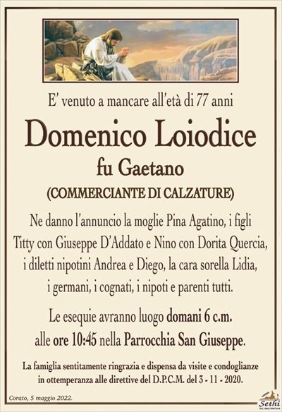 E’ venuto a mancare all’età di 77 anni
Domenico Loiodice
fu Gaetano
(COMMERCIANTE DI CALZATURE)
Ne danno l’annuncio la moglie Pina Agatino, i figli
Titty con Giuseppe D’Addato e Nino con Dorita Quercia,
i diletti nipotini Andrea e Diego, la cara sorella Lidia,
i germani, i cognati, i nipoti e parenti tutti.
Le esequie avranno luogo domani 6 c.m.
alle ore 10:45 nella Parrocchia San Giuseppe.
La famiglia sentitamente ringrazia e dispensa da visite e condoglianze
in ottemperanza alle direttive del D.P.C.M. del 3 – 11 – 2020.