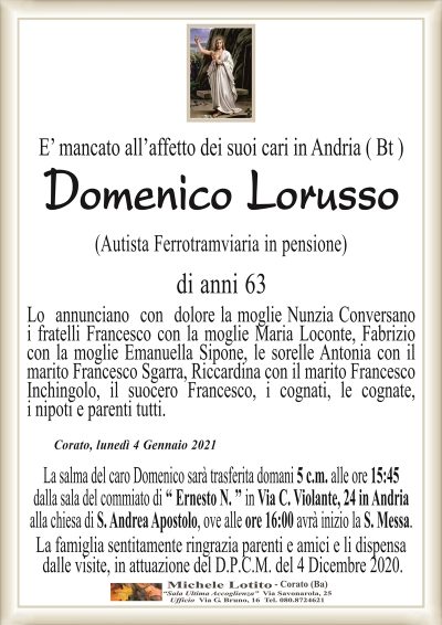 E’ mancato all’affetto dei suoi cari in Andria ( Bt )Domenico Lorusso
(Autista Ferrotramviaria in pensione)
di anni 63
Lo annunciano con dolore la moglie Nunzia Conversano
i fratelli Francesco con la moglie Maria Loconte, Fabrizio
con la moglie Emanuella Sipone, le sorelle Antonia con il
marito Francesco Sgarra, Riccardina con il marito Francesco
Inchingolo, il suocero Francesco, i cognati, le cognate,
i nipoti e parenti tutti.
La salma del caro Domenico sarà trasferita domani 5 un, alle ore 15:45
dalla sala del commiato di " Ernesto N. " in Via C. Violante, 24 in Andria
alla chiesa di S. Andrea Apostolo, ove alle ore 16:00 avrà inizio la S. Messa.
La famiglia sentitamente ringrazia parenti e amici e li dispensa
dalle visite, in attuazione del D.P.C.M. del 4 Dicembre 2020.