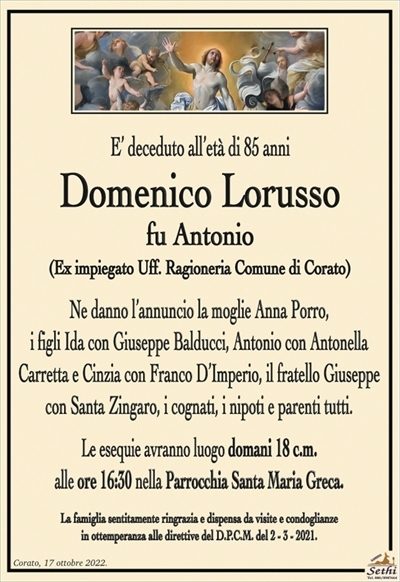 E’ deceduto all’età di 85 anni
Domenico Lorusso
fu Antonio
(Ex impiegato Uff. Ragioneria Comune di Corato)
Ne danno l’annuncio la moglie Anna Porro,
i figli Ida con Giuseppe Balducci, Antonio con Antonella
Carretta e Cinzia con Franco D’Imperio, il fratello Giuseppe
con Santa Zingaro, i cognati, i nipoti e parenti tutti.
Le esequie avranno luogo domani 18 c.m.
alle ore 16:30 nella Parrocchia Santa Maria Greca.
La famiglia sentitamente ringrazia e dispensa da visite e condoglianze
in ottemperanza alle direttive del D.P.C.M. del 2 – 3 – 2021.