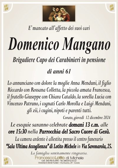 E’ mancato all’affetto dei suoi cariDomenico Mangano
Brigadiere Capo dei Carabinieri in pensione
di anni 61
Lo annunciano con dolore la moglie Anna Menduni, il figlio
Riccardo con Rossana Colletta, la piccola amata Francesca,
il fratello Giuseppe con Chiara Cataldo, la sorella Lucia con
Vincenzo Patruno, i cognati Carlo Morolla e Luigi Menduni,
gli zii, i cugini, nipoti e parenti tutti.
Corato, giovedì 12 dicembre 2024
Le esequie saranno celebrate domani 13 c.m. alle
ore 15:30 nella Parrocchia del Sacro Cuore di Gesù.
La camera ardente è allestita presso il centro funerario
‘‘Sala Ultima Accoglienza’’ di Lotito Michele in Via Savonarola, 25.
La famiglia sentitamente ringrazia.