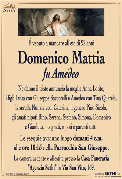 É venuto a mancare all’eta di 92 anni
Domenico Mattia
fu Amedeo
Ne danno il triste annuncio la moglie Anna Lotito,
i figli Luisa con Giuseppe Saccotelli e Amedeo con Tina Quatela, la sorella Nunzia ved. Caterina, il genero Pino Sicolo,
gli amati nipoti Rino, Serena, Stefano, Simona, Domenico
e Gianluca, i cognati, nipoti e parenti tutti.
Le esequie avranno luogo domani 4 c.m.
alle ore 10:15 nella Parrocchia San Giuseppe.
La camera ardente è allestita presso la Casa Funeraria
“Agenzia Sethi” in Via San Vito, 169.