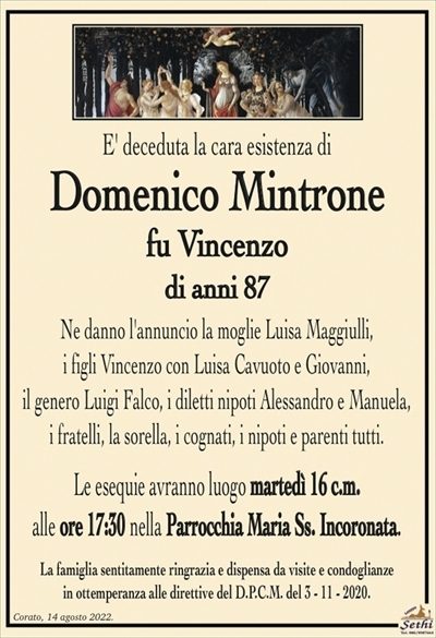 E’ deceduta la cara esistenza di
Domenico Mintrone
fu Vincenzo
di anni 87
Ne danno l’annuncio la moglie Luisa Maggiulli,
i figli Vincenzo con Luisa Cavuoto e Giovanni,
il genero Luigi Falco, i diletti nipoti Alessandro e Manuela,
i fratelli, la sorella, i cognati, i nipoti e parenti tutti.
Le esequie avranno luogo martedì 16 c.m.
alle ore 17:30 nella Parrocchia Maria Ss. Incoronata.
La famiglia sentitamente ringrazia e dispensa da visite e condoglianze
in ottemperanza alle direttive del D.P.C.M. del 3 – 11 – 2020.