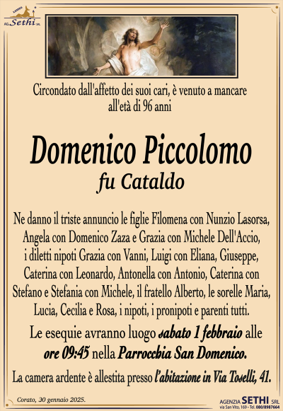 Circondato dall’affetto dei suoi cari,è venuto a mancare all’età di 96 anni
Domenico Piccolomo
fu Cataldo
Ne danno il triste annuncio le figlie Filomena con Nunzio Lasorsa, Angela con Domenico Zaza e Grazia con Michele Dell’Accio, i diletti nipoti Grazia con Vanni, Luigi con Eliana, Giuseppe, Caterina con Leonardo, Antonella con Antonio, Caterina con Stefano e Stefania con Michele, il fratello Alberto, le sorelle Maria, Lucia, Cecilia e Rosa, i nipoti, i pronipoti e parenti tutti.
I funerali avranno luogo sabato 1 febbraio alle ore 9:45 nella Parrocchia San Domenico.
La camera ardente è allestita presso l’abitazione in Via Toselli, 41.