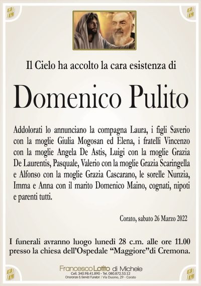 Il cielo ha accolto la cara esistenza diDomenico Pulito
Addolorati lo annunciano la compagna Laura,i figli Saverio
con la moglie Laura Mogosan ed Elena, i fratelli Vincenzo
con la moglie Angela De Astis, Luigi con la moglie Grazia
De Laurentis, Pasquale, Valerio con la moglie Grazia Scaringella
e Alfonso con la moglie Grazia Cascarano, le sorelle Nunzia,
Imma e Anna con il marito Domenico Maino, cognati, nipoti
e parenti tutti.
Corato, sabato 26 Marzo 2022
I funerali avranno luogo lunedì 28 c.m. alle ore 11.00
presso la chiesa dell’Ospedale “Maggiore”di Cremona.
