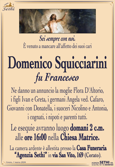 Sei sempre con noi.È venuto a mancare all’affetto dei suoi cari
Domenico Squicciarini
fu Francesco
Ne danno un annuncio la moglie Flora D’Altorio, i figli Ivan e Greta, i germani Angela ved. Cafaro, Giovanni con Donatella, i suoceri Nicolino e Antonia, i cognati, i nipoti e parenti tutti.
Le esequie avranno luogo domani 2 c.m. alle
ore 16:00 nella Chiesa Matrice.
La camera ardente è allestita presso la Casa Funeraria
“Agenzia Sethi” in via San Vito, 169 (Corato).